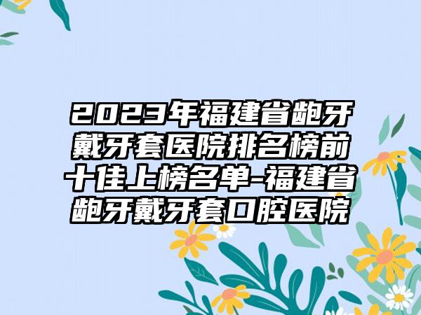 2023年福建省龅牙戴牙套医院排名榜前十佳上榜名单-福建省龅牙戴牙套口腔医院