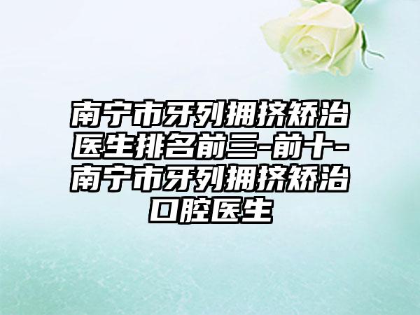 南宁市牙列拥挤矫治医生排名前三-前十-南宁市牙列拥挤矫治口腔医生