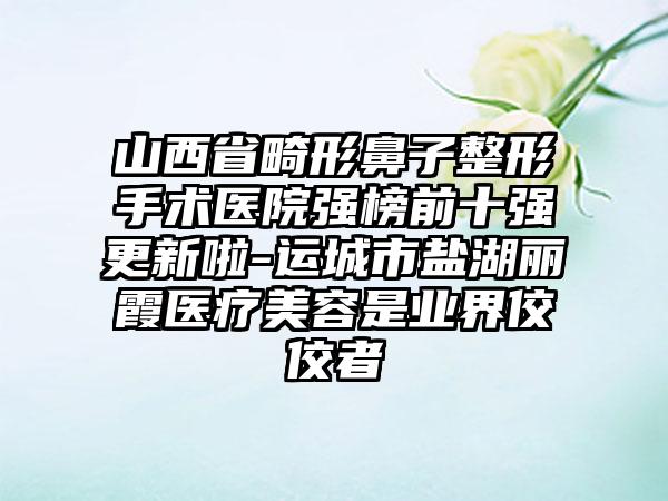 山西省畸形鼻子整形手术医院强榜前十强更新啦-运城市盐湖丽霞医疗美容是业界佼佼者