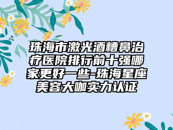 珠海市激光酒糟鼻治疗医院排行前十强哪家更好一些-珠海星座美容大咖实力认证