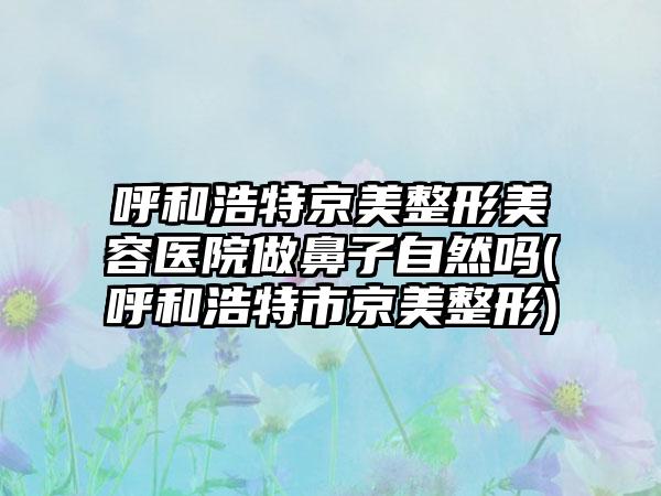 呼和浩特京美整形美容医院做鼻子自然吗(呼和浩特市京美整形)