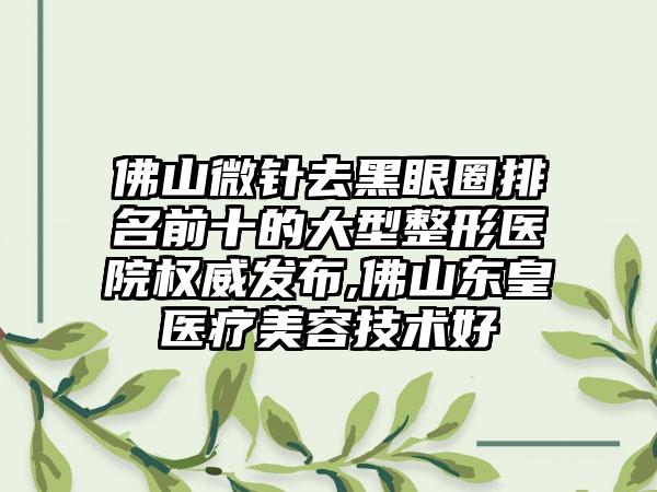 佛山微针去黑眼圈排名前十的大型整形医院权威发布,佛山东皇医疗美容技术好