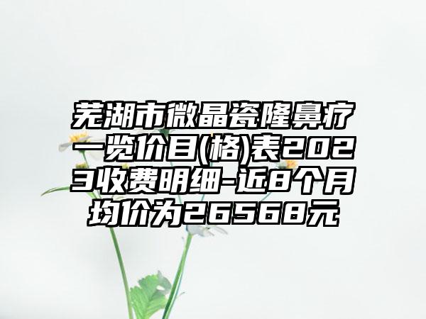 芜湖市微晶瓷隆鼻疗一览价目(格)表2023收费明细-近8个月均价为26568元