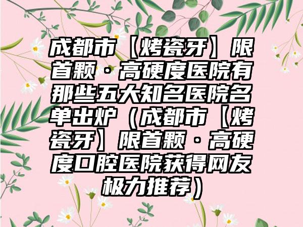 成都市【烤瓷牙】限首颗·高硬度医院有那些五大有名医院名单出炉（成都市【烤瓷牙】限首颗·高硬度口腔医院获得网友极力推荐）