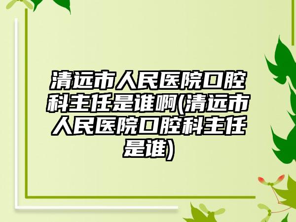 清远市人民医院口腔科主任是谁啊(清远市人民医院口腔科主任是谁)