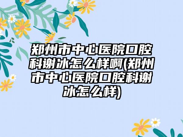 郑州市中心医院口腔科谢冰怎么样啊(郑州市中心医院口腔科谢冰怎么样)