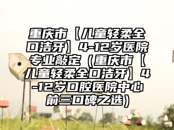 重庆市【儿童轻柔全口洁牙】4-12岁医院正规敲定（重庆市【儿童轻柔全口洁牙】4-12岁口腔医院中心前三口碑之选）