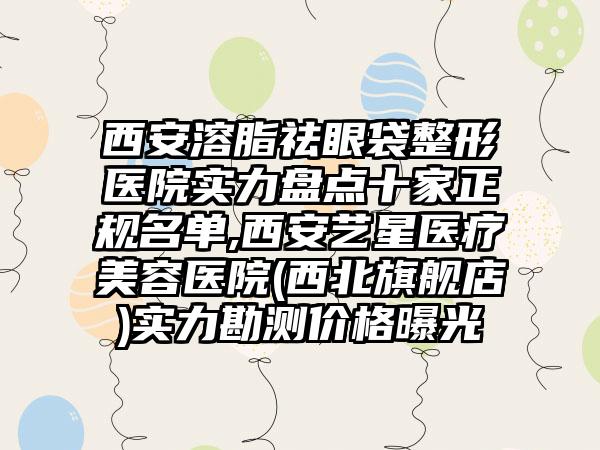 西安溶脂祛眼袋整形医院实力盘点十家正规名单,西安艺星医疗美容医院(西北旗舰店)实力勘测价格曝光