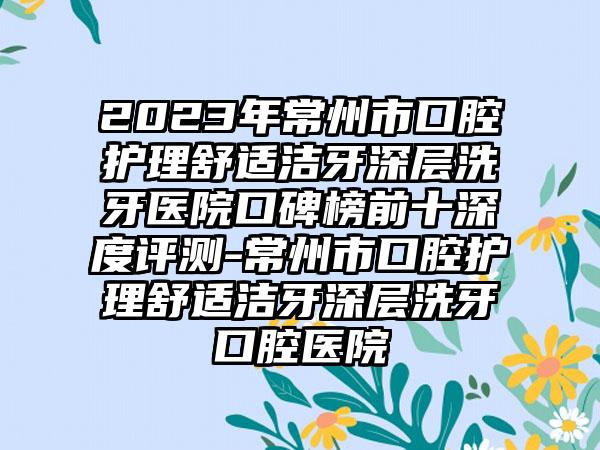 2023年常州市口腔护理舒适洁牙深层洗牙医院口碑榜前十深度评测-常州市口腔护理舒适洁牙深层洗牙口腔医院