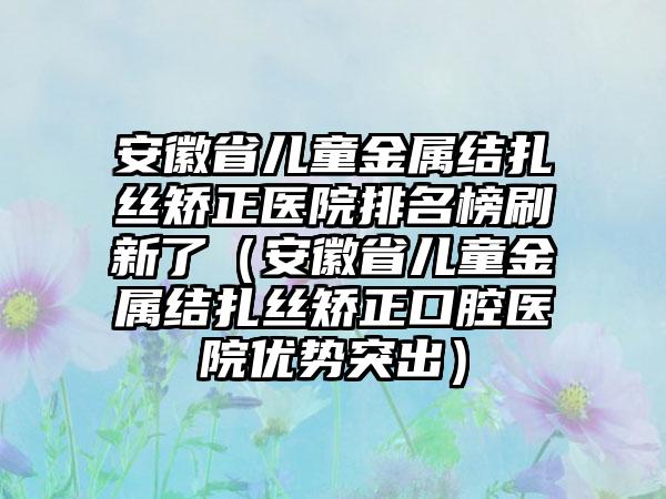 安徽省儿童金属结扎丝矫正医院排名榜刷新了（安徽省儿童金属结扎丝矫正口腔医院优势突出）