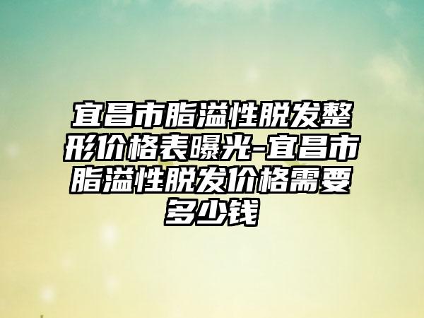 宜昌市脂溢性脱发整形价格表曝光-宜昌市脂溢性脱发价格需要多少钱