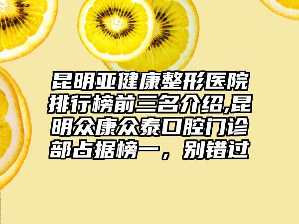 昆明亚健康整形医院排行榜前三名介绍,昆明众康众泰口腔门诊部占据榜一，别错过