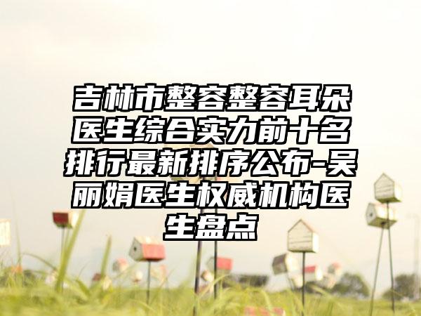 吉林市整容整容耳朵医生综合实力前十名排行非常新排序公布-吴丽娟医生权威机构医生盘点