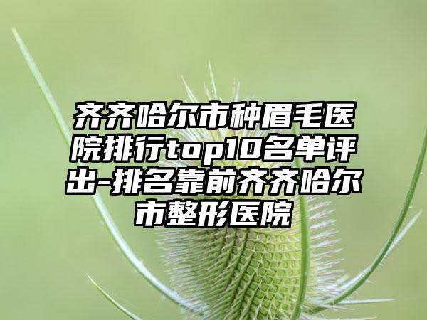 齐齐哈尔市种眉毛医院排行top10名单评出-排名靠前齐齐哈尔市整形医院