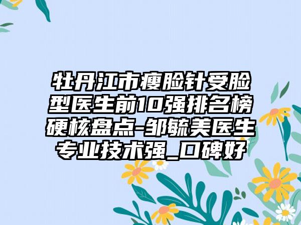 牡丹江市瘦脸针受脸型医生前10强排名榜硬核盘点-邹毓美医生正规技术强_口碑好