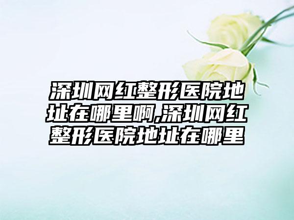 深圳网红整形医院地址在哪里啊,深圳网红整形医院地址在哪里