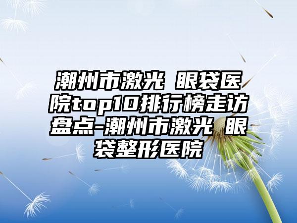 潮州市激光袪眼袋医院top10排行榜走访盘点-潮州市激光袪眼袋整形医院