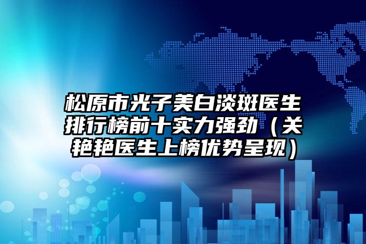 松原市光子美白淡斑医生排行榜前十实力强劲（关艳艳医生上榜优势呈现）