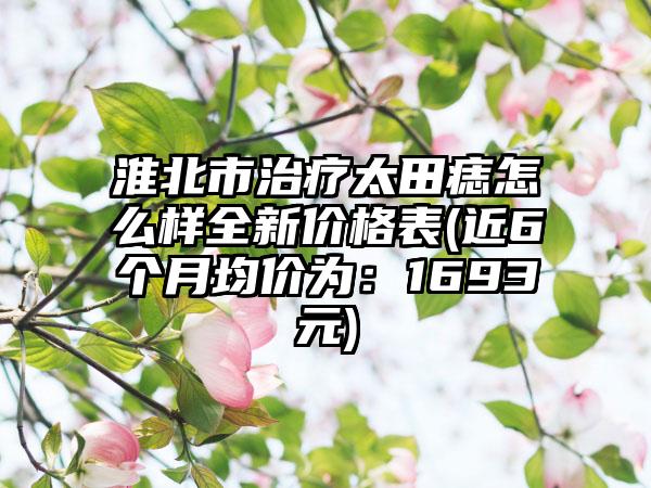 淮北市治疗太田痣怎么样全新价格表(近6个月均价为：1693元)