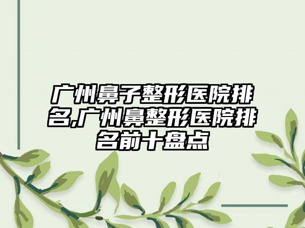 广州鼻子整形医院排名,广州鼻整形医院排名前十盘点