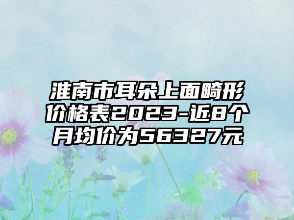 淮南市耳朵上面畸形价格表2023-近8个月均价为56327元