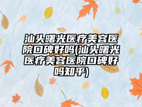 汕头曙光医疗美容医院口碑好吗(汕头曙光医疗美容医院口碑好吗知乎)