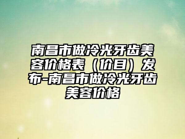 南昌市做冷光牙齿美容价格表（价目）发布-南昌市做冷光牙齿美容价格