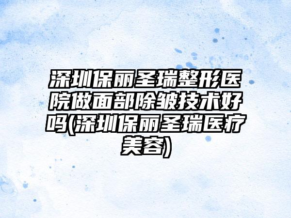 深圳保丽圣瑞整形医院做面部除皱技术好吗(深圳保丽圣瑞医疗美容)