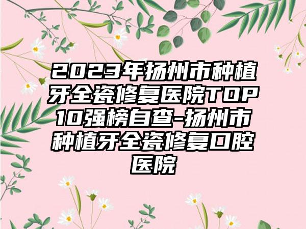 2023年扬州市种植牙全瓷修复医院TOP10强榜自查-扬州市种植牙全瓷修复口腔医院