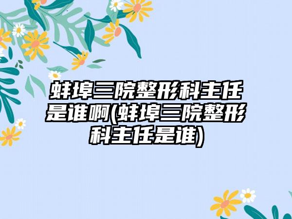 蚌埠三院整形科主任是谁啊(蚌埠三院整形科主任是谁)