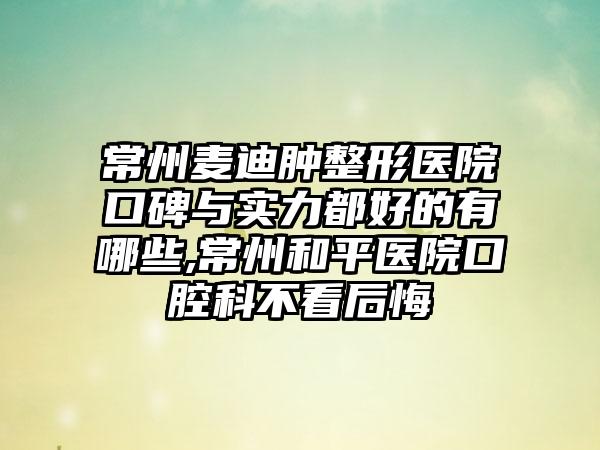 常州麦迪肿整形医院口碑与实力都好的有哪些,常州和平医院口腔科不看后悔