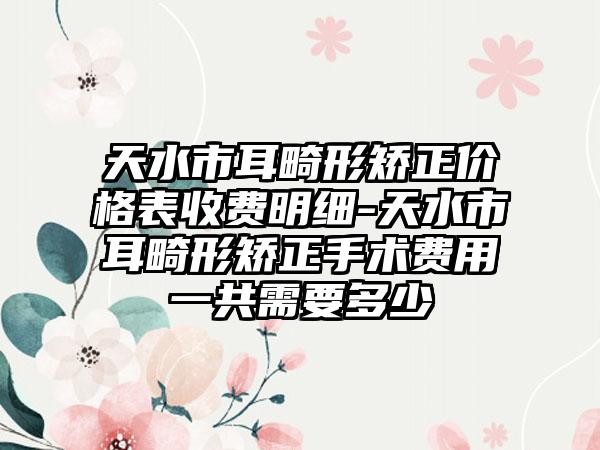 天水市耳畸形矫正价格表收费明细-天水市耳畸形矫正手术费用一共需要多少