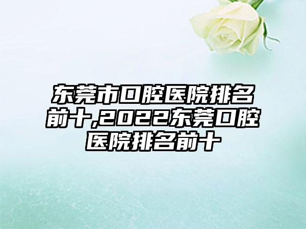 东莞市口腔医院排名前十,2022东莞口腔医院排名前十