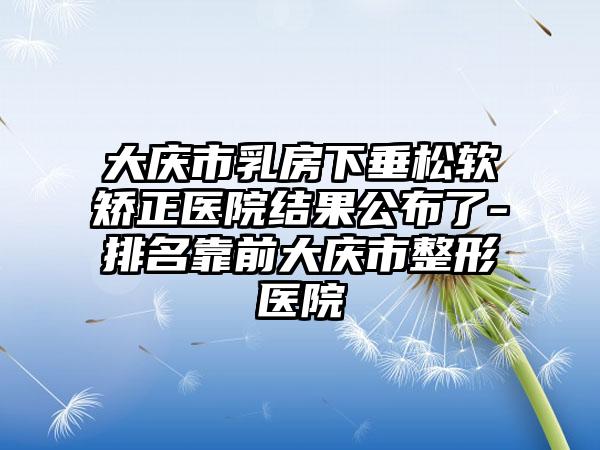 大庆市乳房下垂松软矫正医院结果公布了-排名靠前大庆市整形医院