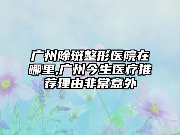 广州除斑整形医院在哪里,广州今生医疗推荐理由非常意外