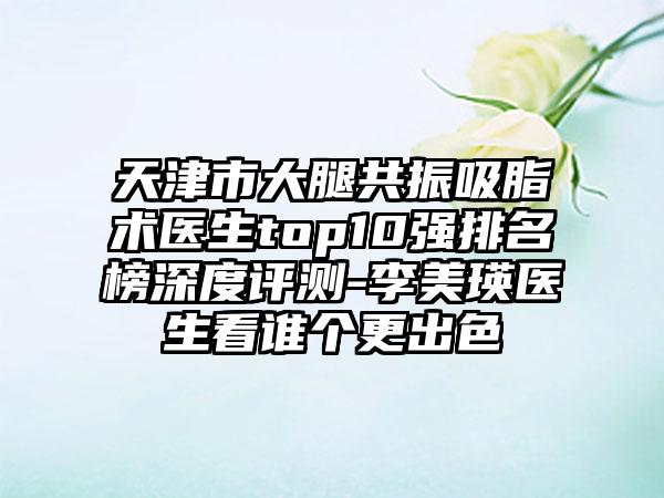 天津市大腿共振吸脂术医生top10强排名榜深度评测-李美瑛医生看谁个更出色