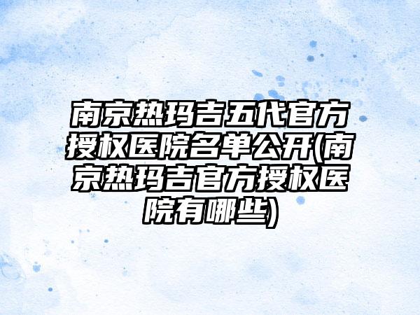 南京热玛吉五代官方授权医院名单公开(南京热玛吉官方授权医院有哪些)