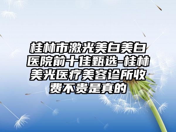 桂林市激光美白美白医院前十佳甄选-桂林美光医疗美容诊所收费不贵是真的