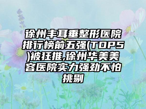 徐州丰耳垂整形医院排行榜前五强(TOP5)被狂推,徐州华美美容医院实力强劲不怕挑剔