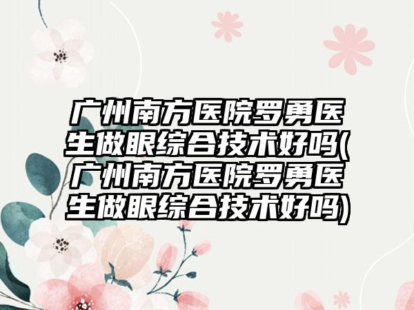 广州南方医院罗勇医生做眼综合技术好吗(广州南方医院罗勇医生做眼综合技术好吗)