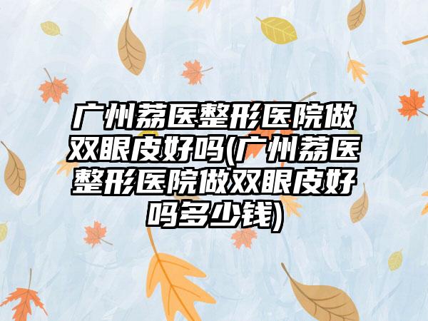 广州荔医整形医院做双眼皮好吗(广州荔医整形医院做双眼皮好吗多少钱)