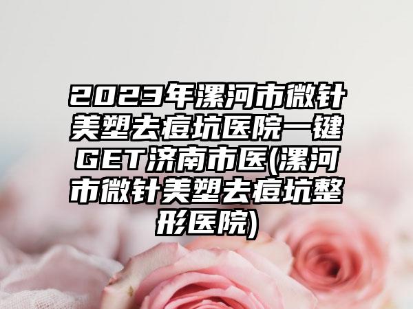 2023年漯河市微针美塑去痘坑医院一键GET济南市医(漯河市微针美塑去痘坑整形医院)