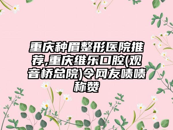 重庆种眉整形医院推荐,重庆维乐口腔(观音桥总院)令网友啧啧称赞