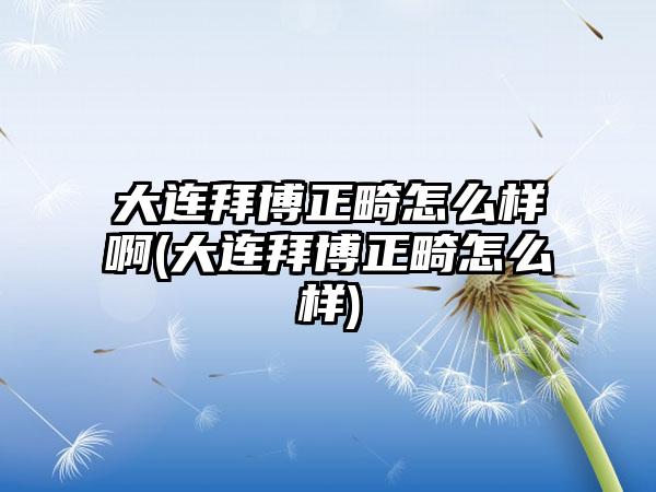 大连拜博正畸怎么样啊(大连拜博正畸怎么样)