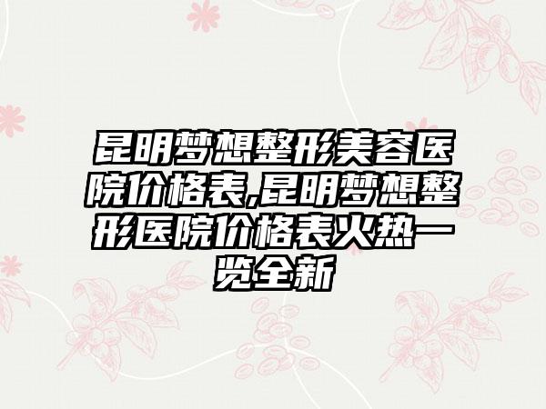 昆明梦想整形美容医院价格表,昆明梦想整形医院价格表火热一览全新