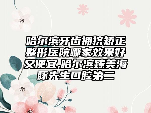 哈尔滨牙齿拥挤矫正整形医院哪家成果好又便宜,哈尔滨臻美海豚先生口腔第二