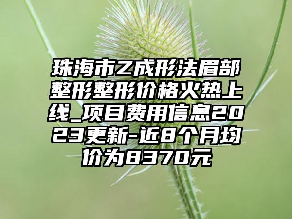 珠海市Z成形法眉部整形整形价格火热上线_项目费用信息2023更新-近8个月均价为8370元