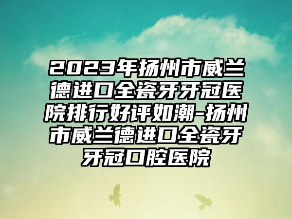 2023年扬州市威兰德进口全瓷牙牙冠医院排行好评如潮-扬州市威兰德进口全瓷牙牙冠口腔医院