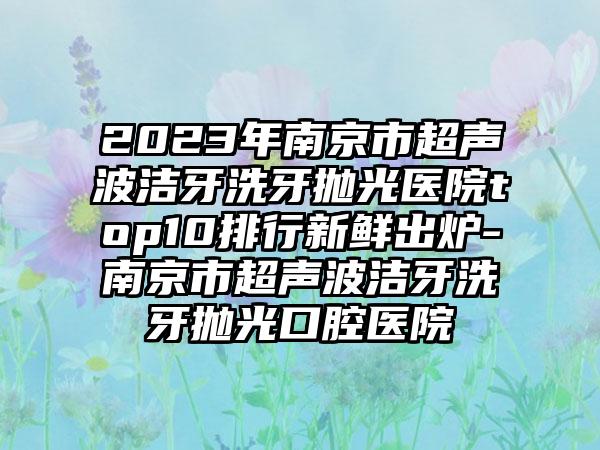 2023年南京市超声波洁牙洗牙抛光医院top10排行新鲜出炉-南京市超声波洁牙洗牙抛光口腔医院