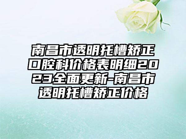 南昌市透明托槽矫正口腔科价格表明细2023多面更新-南昌市透明托槽矫正价格